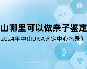 中山哪里可以做亲子鉴定？（2024年中山DNA鉴定中心名录）